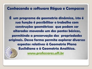 Conhecendo o software Régua e Compasso
É um programa de geometria dinâmica, isto é
sua função é possibilitar o trabalho com
construções geométricas que podem ser
alteradas movendo um dos pontos básicos,
permitindo a preservação das propriedades
originais. Dessa forma permite explorar diversos
aspectos relativos à Geometria Plana
Euclidiana e à Geometria Analítica.
www.professores.uff.br
 
