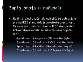Zapis broja u računaluRealni brojevi u računalu najčešće se pohranjuju prema IEEE standardu jednostruke preciznosti. Kako se zovu osnovni dijelovi IEEE standarda i koliko bitova koristi računalo za svaki pojedini dio?a) predznak (1b), eksponent (8b) i mantisa (23b)b) predznak (1b), karakteristika(7b) i mantisa (24b)c) predznak (1b), karakteristika(11) i mantisa (52b)d) predznak (1b), karakteristika(8b) i mantisa (23b)