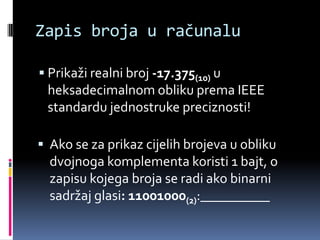 Zapis broja u računaluPrikaži realni broj -17.375(10) u heksadecimalnom obliku prema IEEE standardu jednostruke preciznosti!Ako se za prikaz cijelih brojeva u obliku dvojnoga komplementa koristi 1 bajt, o zapisu kojega broja se radi ako binarni sadržaj glasi: 11001000(2):__________