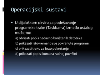 Operacijski sustaviU dijaloškom okviru za podešavanje programske trake (Taskbar-a) između ostalog možemo:a) obrisati popis nedavno korištenih datotekab) prikazati istovremeno sve pokrenute programec) prikazati traku za brzo pokretanjed) prikazati popis ikona na radnoj površini