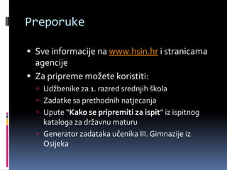 PreporukeSve informacije na www.hsin.hr i stranicama agencijeZa pripreme možete koristiti:Udžbenike za 1. razred srednjih školaZadatke sa prethodnih natjecanjaUpute “Kako se pripremiti za ispit” iz ispitnog kataloga za državnu maturuGenerator zadataka učenika III. Gimnazije iz Osijeka