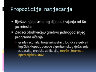 Propozicije natjecanjaRješavanje pismenog dijela u trajanju od 60 – 90 minutaZadaci obuhvaćaju gradivo jednogodišnjeg programa učenjagrađa računala, brojevni sustavi, logička algebra i logički sklopovi, osnove algoritamskog rješavanja zadataka, uredske aplikacije, mreže i Internet, operacijski sustavi