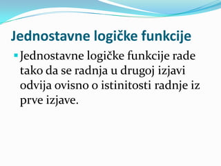Jednostavne logičke funkcije
 Jednostavne logičke funkcije rade
  tako da se radnja u drugoj izjavi
  odvija ovisno o istinitosti radnje iz
 prve izjave.
 