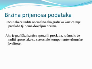 Brzina prijenosa podataka
Računalo će raditi normalno ako grafička kartica nije
 preslaba tj. nema dovoljnu brzinu.

Ako je grafička kartica spora ili preslaba, računalo će
 raditi sporo iako su sve ostale komponente vrhunske
 kvalitete.
 