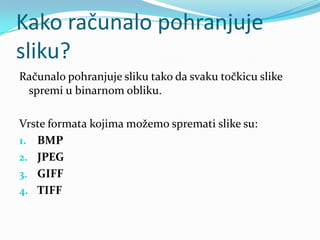 Kako računalo pohranjuje
sliku?
Računalo pohranjuje sliku tako da svaku točkicu slike
 spremi u binarnom obliku.

Vrste formata kojima možemo spremati slike su:
1. BMP
2. JPEG
3. GIFF
4. TIFF
 