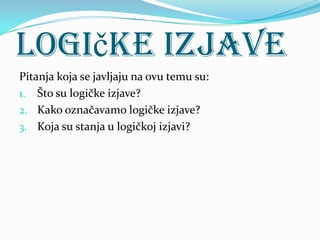 Logičke izjave
Pitanja koja se javljaju na ovu temu su:
1. Što su logičke izjave?
2. Kako označavamo logičke izjave?
3. Koja su stanja u logičkoj izjavi?
 