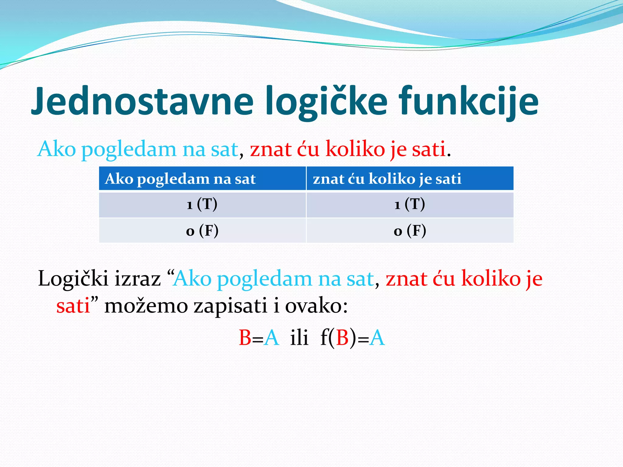 Jednostavne logičke funkcije
Ako pogledam na sat, znat ću koliko je sati.
       Ako pogledam na sat   znat ću koliko je sati
                 1 (T)                   1 (T)
                 0 (F)                  0 (F)


Logički izraz “Ako pogledam na sat, znat ću koliko je
 sati” možemo zapisati i ovako:
                     B=A ili f(B)=A
 