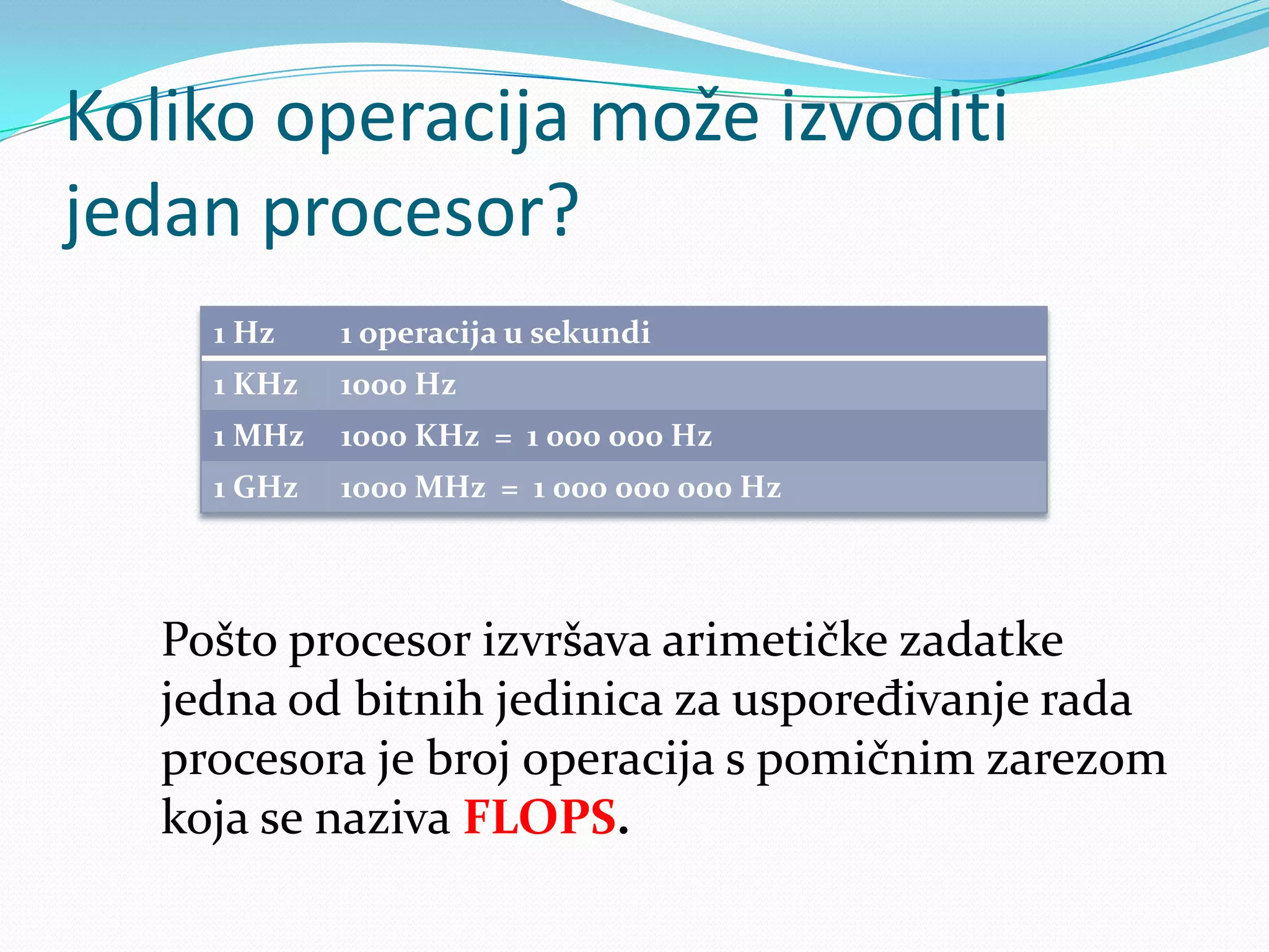 Koliko operacija može izvoditi
jedan procesor?
     1 Hz    1 operacija u sekundi
     1 KHz   1000 Hz
     1 MHz   1000 KHz = 1 000 000 Hz
     1 GHz   1000 MHz = 1 000 000 000 Hz



   Pošto procesor izvršava arimetičke zadatke
   jedna od bitnih jedinica za uspoređivanje rada
   procesora je broj operacija s pomičnim zarezom
   koja se naziva FLOPS.
 