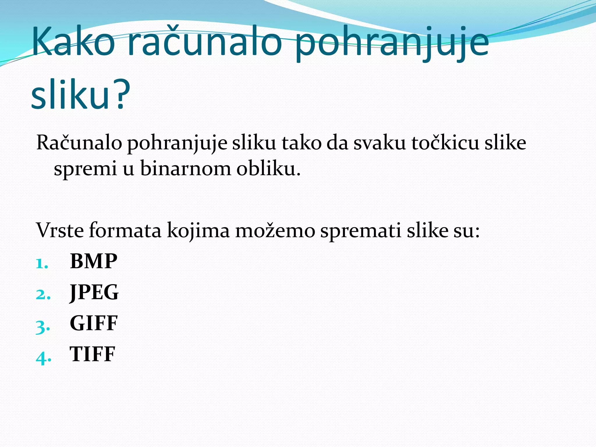 Kako računalo pohranjuje
sliku?
Računalo pohranjuje sliku tako da svaku točkicu slike
 spremi u binarnom obliku.

Vrste formata kojima možemo spremati slike su:
1. BMP
2. JPEG
3. GIFF
4. TIFF
 
