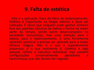 9. Falta de estética Esta é a aplicação física do fator de balanceamento. Estética é importante na Magia Inferior e deve ser cultivada. É óbvio que ninguém pode ganhar dinheiro fora dos padrões clássicos de beleza e forma na maior parte do tempo, sendo assim desencorajados na sociedade consumista; mas uma atenção para a beleza, para o balanceamento, é uma ferramenta satanista essencial e precisa ser aplicada para a maior eficácia mágica. Não é o que é supostamente prazeroso: é o que realmente é. Estética é algo pessoal, reflete a natureza individual, mas existem configurações universalmente agradáveis e harmoniosas que não devem ser negadas. 