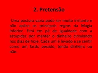 2. Pretensão Uma postura vazia pode ser muito irritante e não aplica as principais regras da Magia Inferior. Está em pé de igualdade com a estupidez por manter o dinheiro circulando nos dias de hoje. Cada um é levado a se sentir como um fardo pesado, tendo dinheiro ou não. 