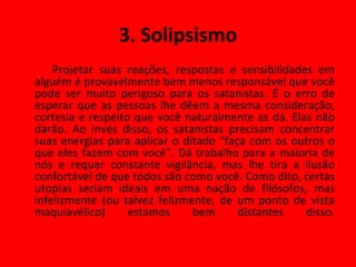 3. Solipsismo Projetar suas reações, respostas e sensibilidades em alguém é provavelmente bem menos responsável que você pode ser muito perigoso para os satanistas. É o erro de esperar que as pessoas lhe dêem a mesma consideração, cortesia e respeito que você naturalmente as dá. Elas não darão. Ao invés disso, os satanistas precisam concentrar suas energias para aplicar o ditado "faça com os outros o que eles fazem com você". Dá trabalho para a maioria de nós e requer constante vigilância, mas lhe tira a ilusão confortável de que todos são como você. Como dito, certas utopias seriam ideais em uma nação de filósofos, mas infelizmente (ou talvez felizmente, de um ponto de vista maquiavélico) estamos bem distantes disso. 