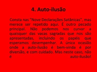 4. Auto-ilusão Consta nas "Nove Declarações Satânicas", mas merece ser repetido aqui. É outro pecado principal. Não podemos nos curvar a quaisquer das vacas sagradas que nos são apresentadas, incluindo os papéis que esperamos desempenhar. A única ocasião onde a auto-ilusão é bem-vinda é por diversão, e com cuidado. Mas neste caso, não é auto-ilusão! 