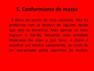 5. Conformismo de massa É óbvio do ponto de vista satanista. Não há problema com os desejos de alguém, desde que eles os beneficie. Mas apenas os tolos seguem o bando, deixando uma entidade impessoal lhe dizer o que fazer. A chave é escolher um mestre sabiamente, ao invés de ser escravizado pelos caprichos de muitos. 