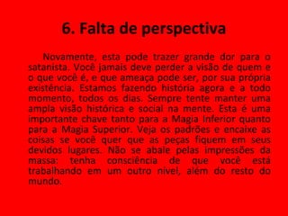 6. Falta de perspectiva Novamente, esta pode trazer grande dor para o satanista. Você jamais deve perder a visão de quem e o que você é, e que ameaça pode ser, por sua própria existência. Estamos fazendo história agora e a todo momento, todos os dias. Sempre tente manter uma ampla visão histórica e social na mente. Esta é uma importante chave tanto para a Magia Inferior quanto para a Magia Superior. Veja os padrões e encaixe as coisas se você quer que as peças fiquem em seus devidos lugares. Não se abale pelas impressões da massa: tenha consciência de que você está trabalhando em um outro nível, além do resto do mundo. 