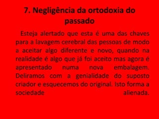 7. Negligência da ortodoxia do passado Esteja alertado que esta é uma das chaves para a lavagem cerebral das pessoas de modo a aceitar algo diferente e novo, quando na realidade é algo que já foi aceito mas agora é apresentado numa nova embalagem. Deliramos com a genialidade do suposto criador e esquecemos do original. Isto forma a sociedade alienada. 
