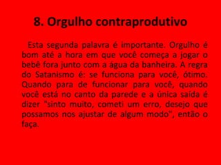 8. Orgulho contraprodutivo Esta segunda palavra é importante. Orgulho é bom até a hora em que você começa a jogar o bebê fora junto com a água da banheira. A regra do Satanismo é: se funciona para você, ótimo. Quando para de funcionar para você, quando você está no canto da parede e a única saída é dizer "sinto muito, cometi um erro, desejo que possamos nos ajustar de algum modo", então o faça. 