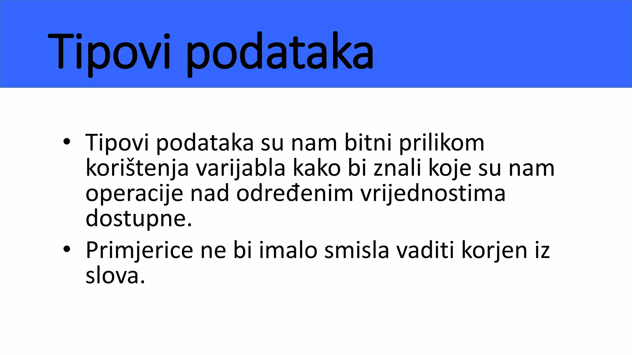 Tipovi podataka
• Tipovi podataka su nam bitni prilikom
korištenja varijabla kako bi znali koje su nam
operacije nad određenim vrijednostima
dostupne.
• Primjerice ne bi imalo smisla vaditi korjen iz
slova.
 