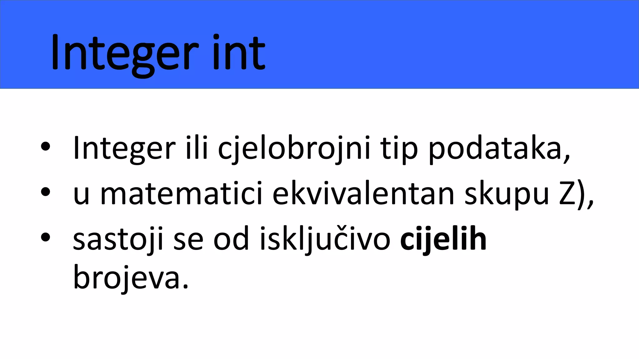 Integer int
• Integer ili cjelobrojni tip podataka,
• u matematici ekvivalentan skupu Z),
• sastoji se od isključivo cijelih
brojeva.
 