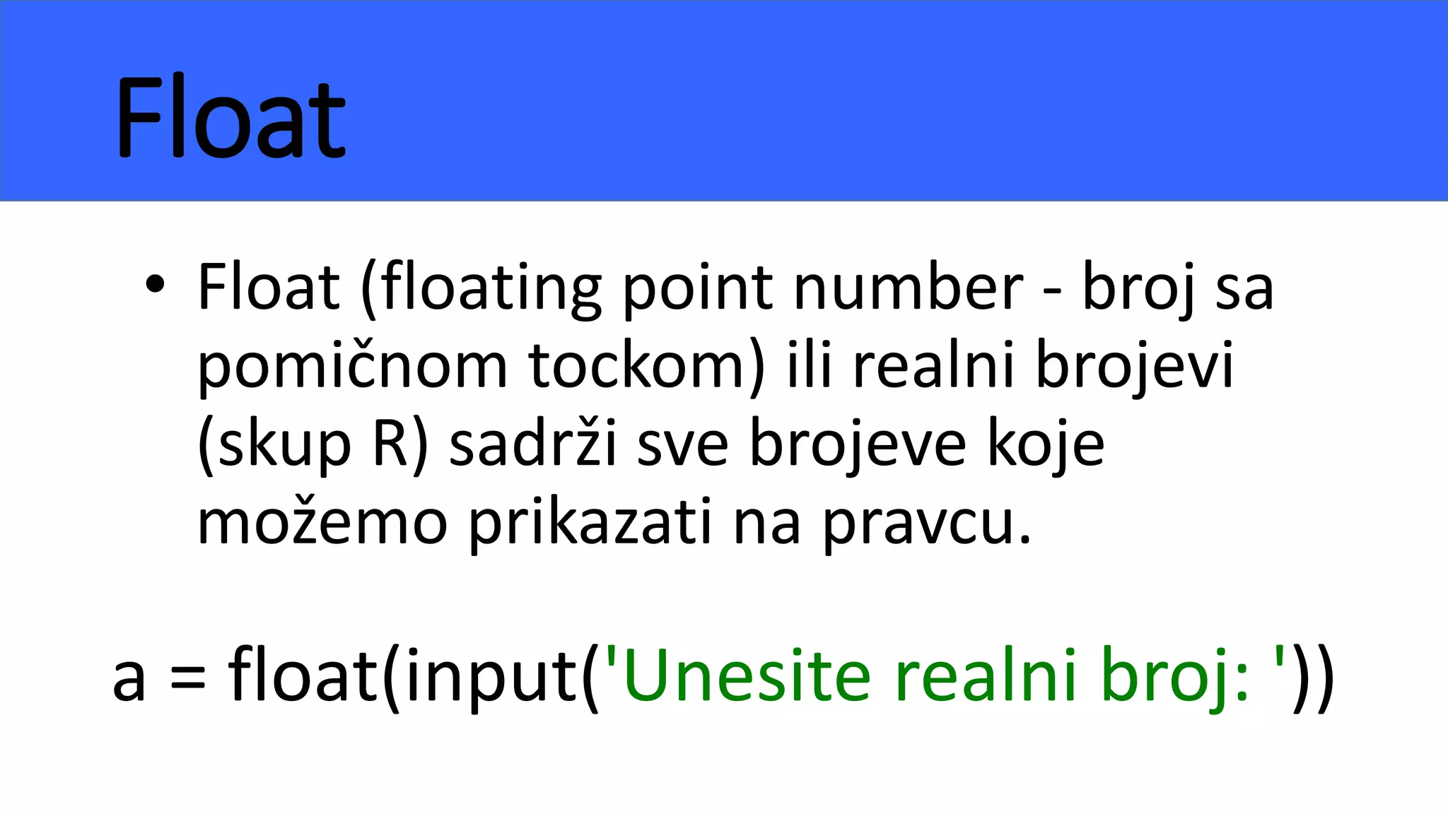 Float
• Float (floating point number - broj sa
pomičnom tockom) ili realni brojevi
(skup R) sadrži sve brojeve koje
možemo prikazati na pravcu.
a = float(input('Unesite realni broj: '))
 