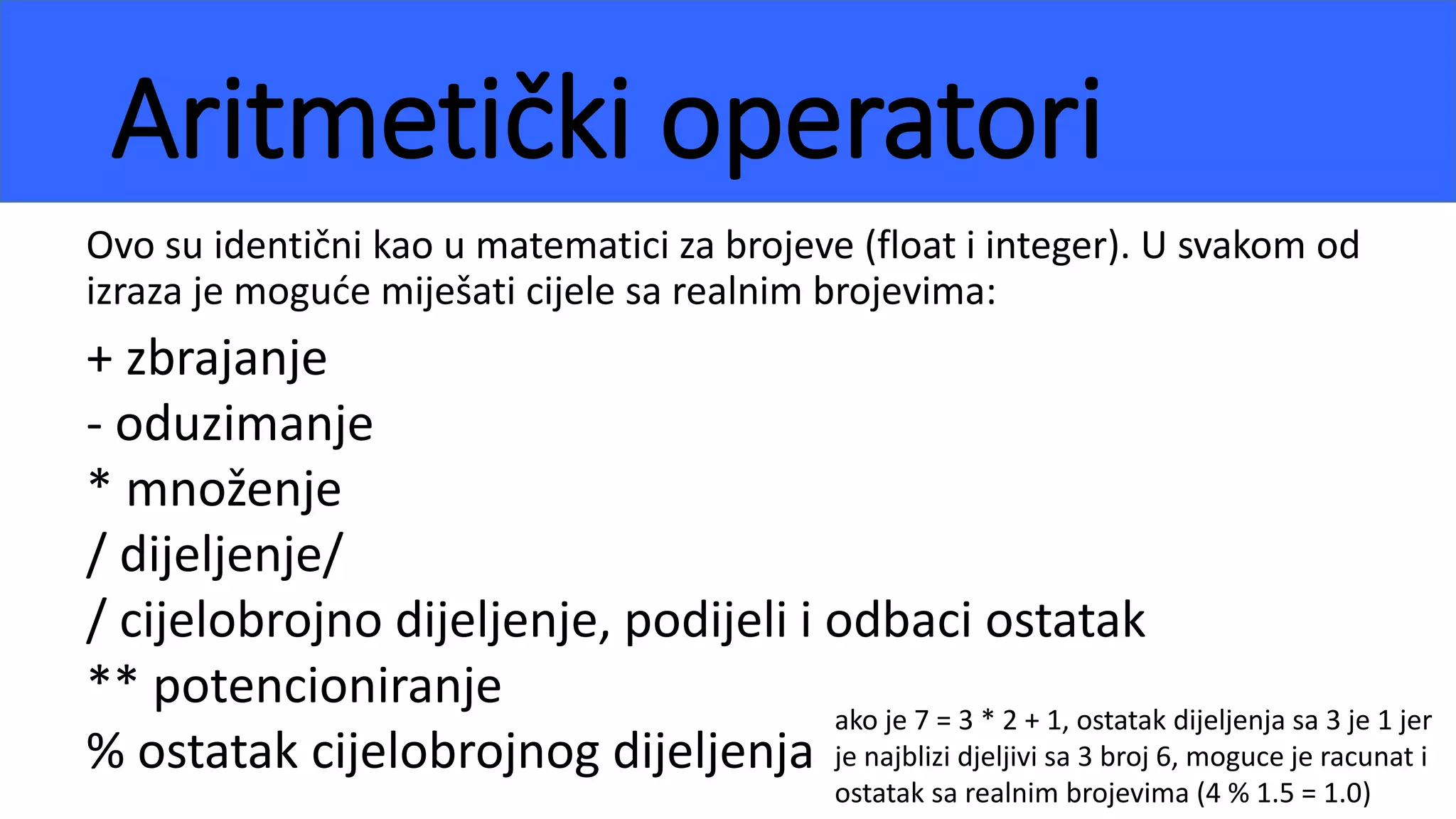 Aritmetički operatori
Ovo su identični kao u matematici za brojeve (float i integer). U svakom od
izraza je moguće miješati cijele sa realnim brojevima:
+ zbrajanje
- oduzimanje
* množenje
/ dijeljenje/
/ cijelobrojno dijeljenje, podijeli i odbaci ostatak
** potencioniranje
% ostatak cijelobrojnog dijeljenja
ako je 7 = 3 * 2 + 1, ostatak dijeljenja sa 3 je 1 jer
je najblizi djeljivi sa 3 broj 6, moguce je racunat i
ostatak sa realnim brojevima (4 % 1.5 = 1.0)
 