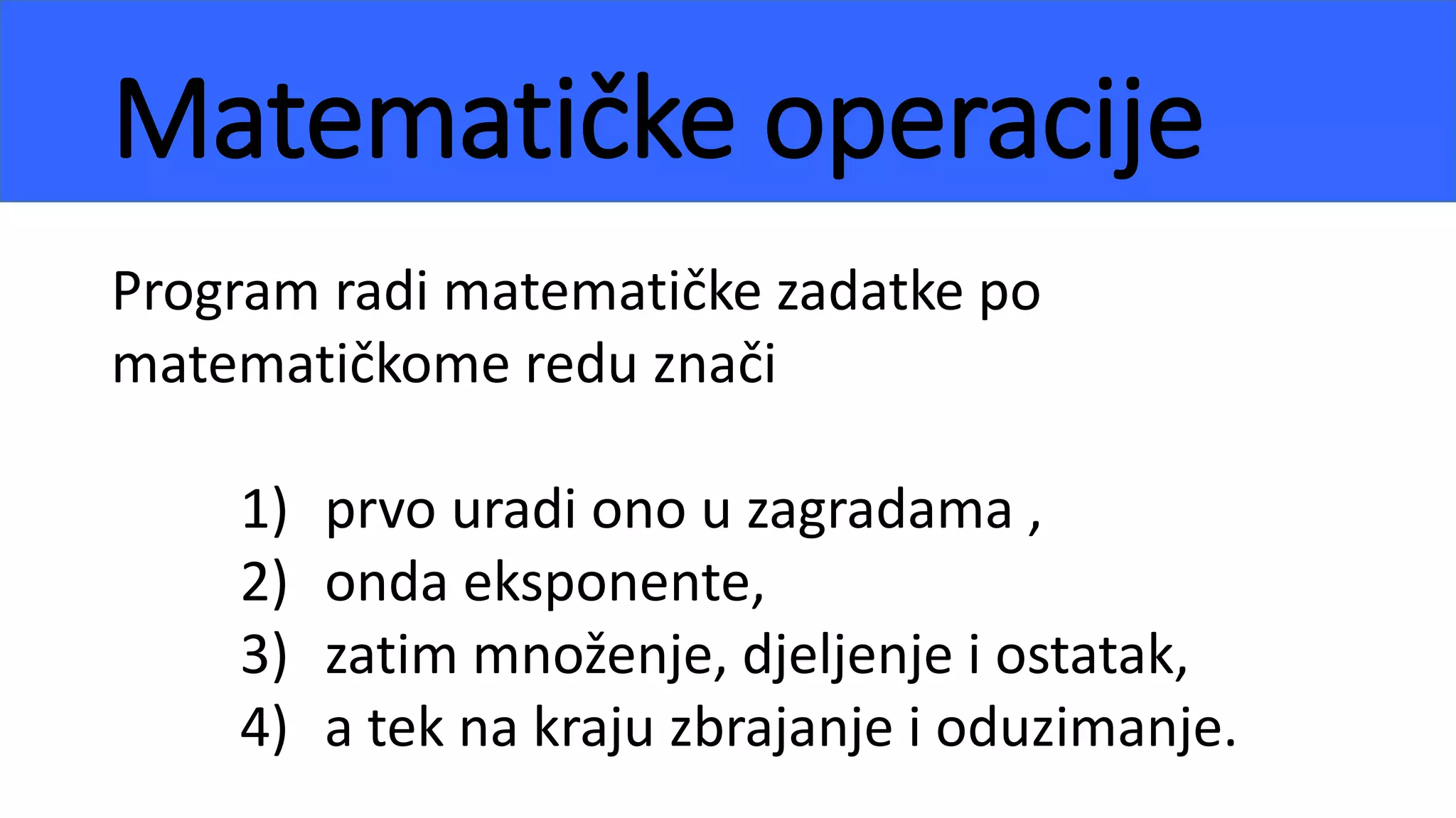 Matematičke operacije
Program radi matematičke zadatke po
matematičkome redu znači
1) prvo uradi ono u zagradama ,
2) onda eksponente,
3) zatim množenje, djeljenje i ostatak,
4) a tek na kraju zbrajanje i oduzimanje.
 