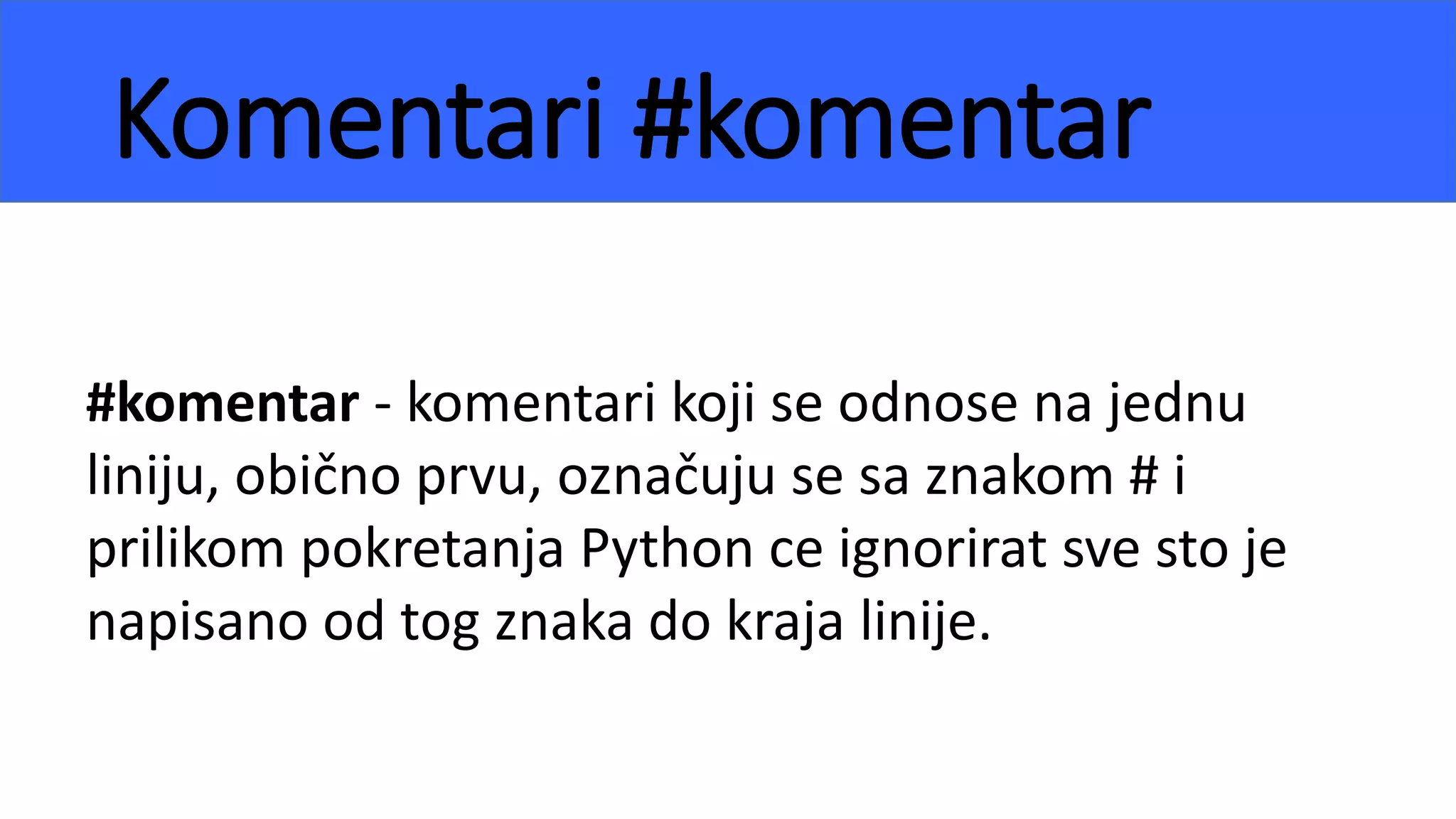 Komentari #komentar
#komentar - komentari koji se odnose na jednu
liniju, obično prvu, označuju se sa znakom # i
prilikom pokretanja Python ce ignorirat sve sto je
napisano od tog znaka do kraja linije.
 