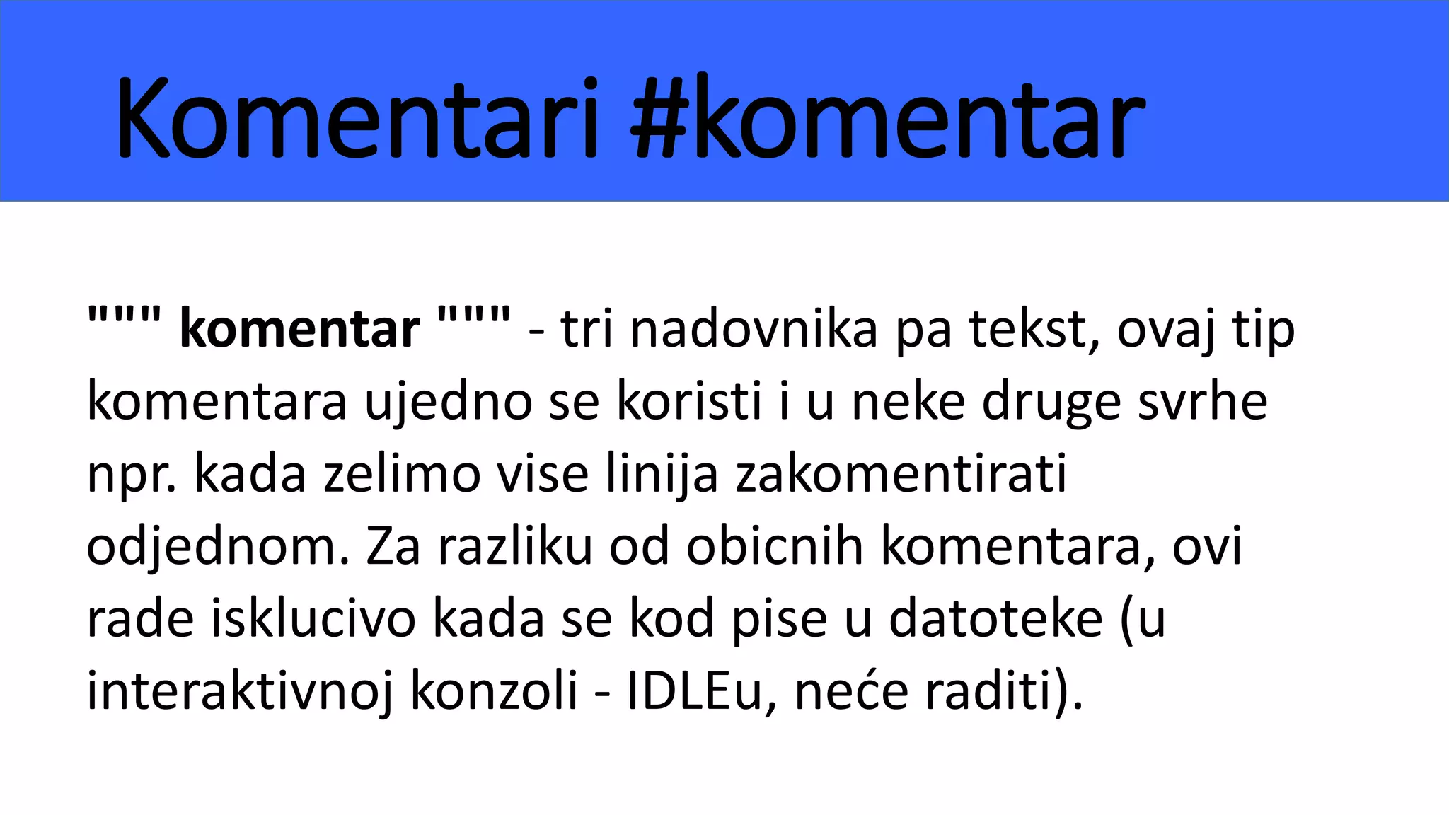 Komentari #komentar
""" komentar """ - tri nadovnika pa tekst, ovaj tip
komentara ujedno se koristi i u neke druge svrhe
npr. kada zelimo vise linija zakomentirati
odjednom. Za razliku od obicnih komentara, ovi
rade isklucivo kada se kod pise u datoteke (u
interaktivnoj konzoli - IDLEu, neće raditi).
 