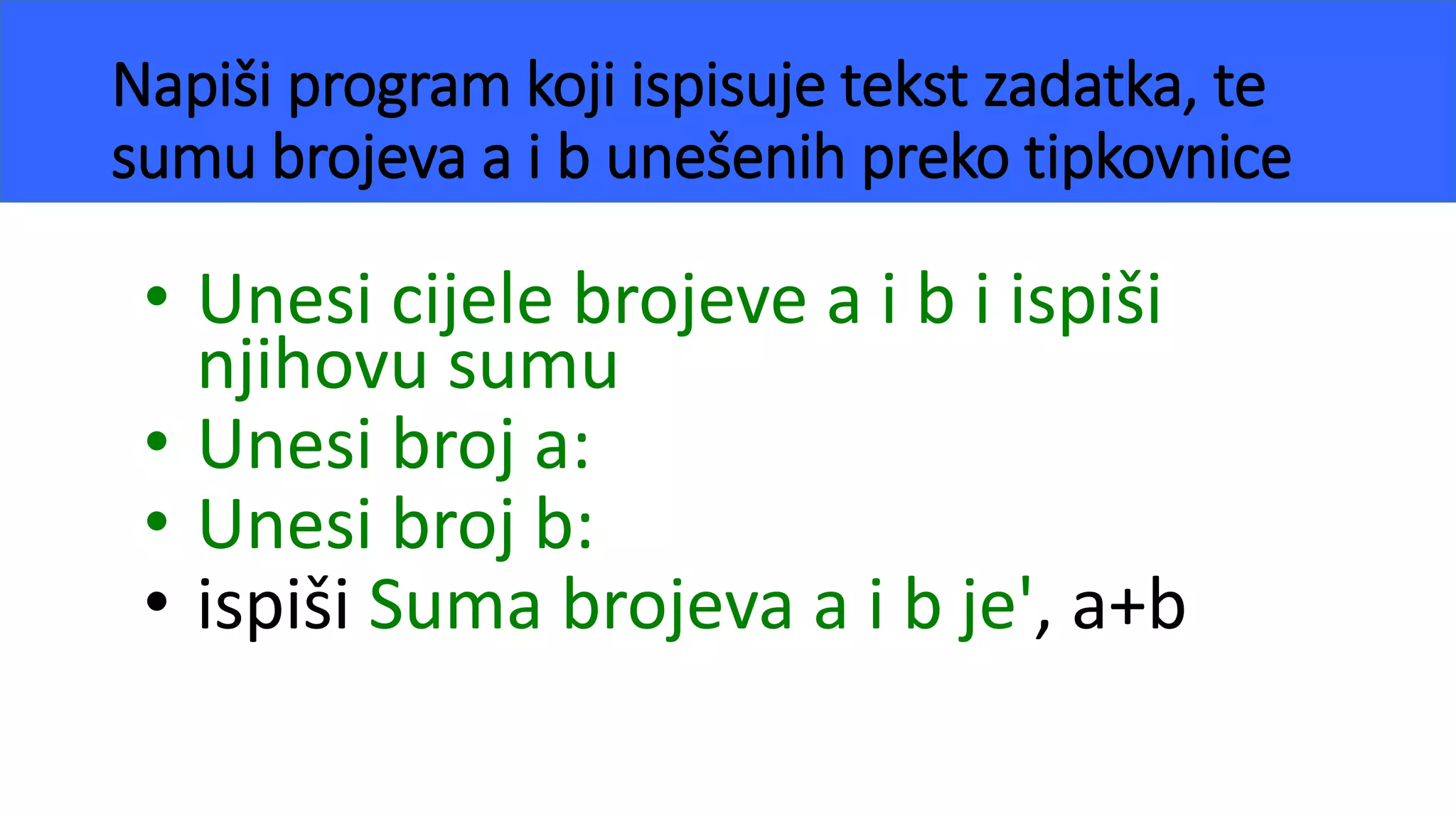 Napiši program koji ispisuje tekst zadatka, te
sumu brojeva a i b unešenih preko tipkovnice
• Unesi cijele brojeve a i b i ispiši
njihovu sumu
• Unesi broj a:
• Unesi broj b:
• ispiši Suma brojeva a i b je', a+b
 