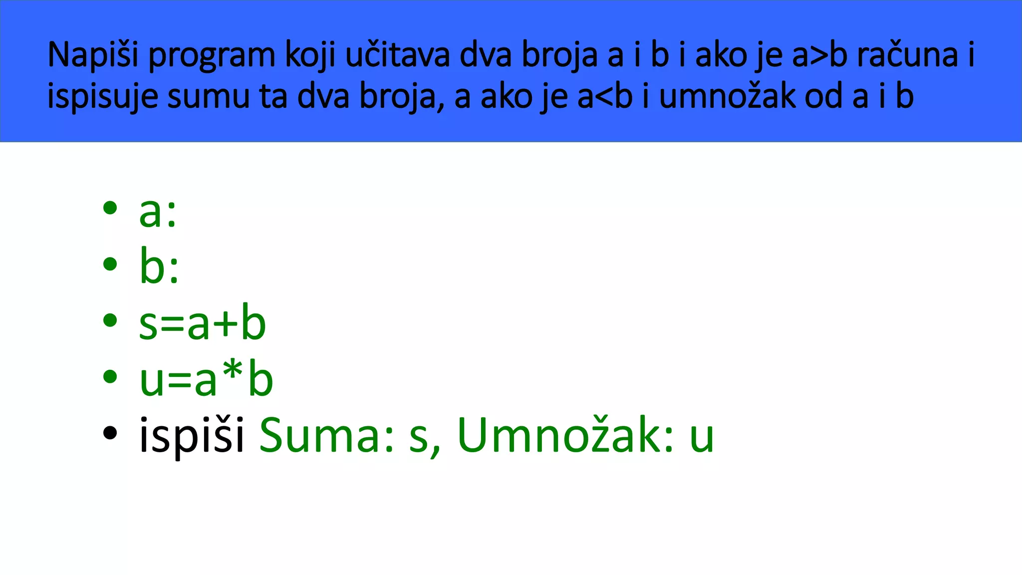 Napiši program koji učitava dva broja a i b i ako je a>b računa i
ispisuje sumu ta dva broja, a ako je a<b i umnožak od a i b
• a:
• b:
• s=a+b
• u=a*b
• ispiši Suma: s, Umnožak: u
 