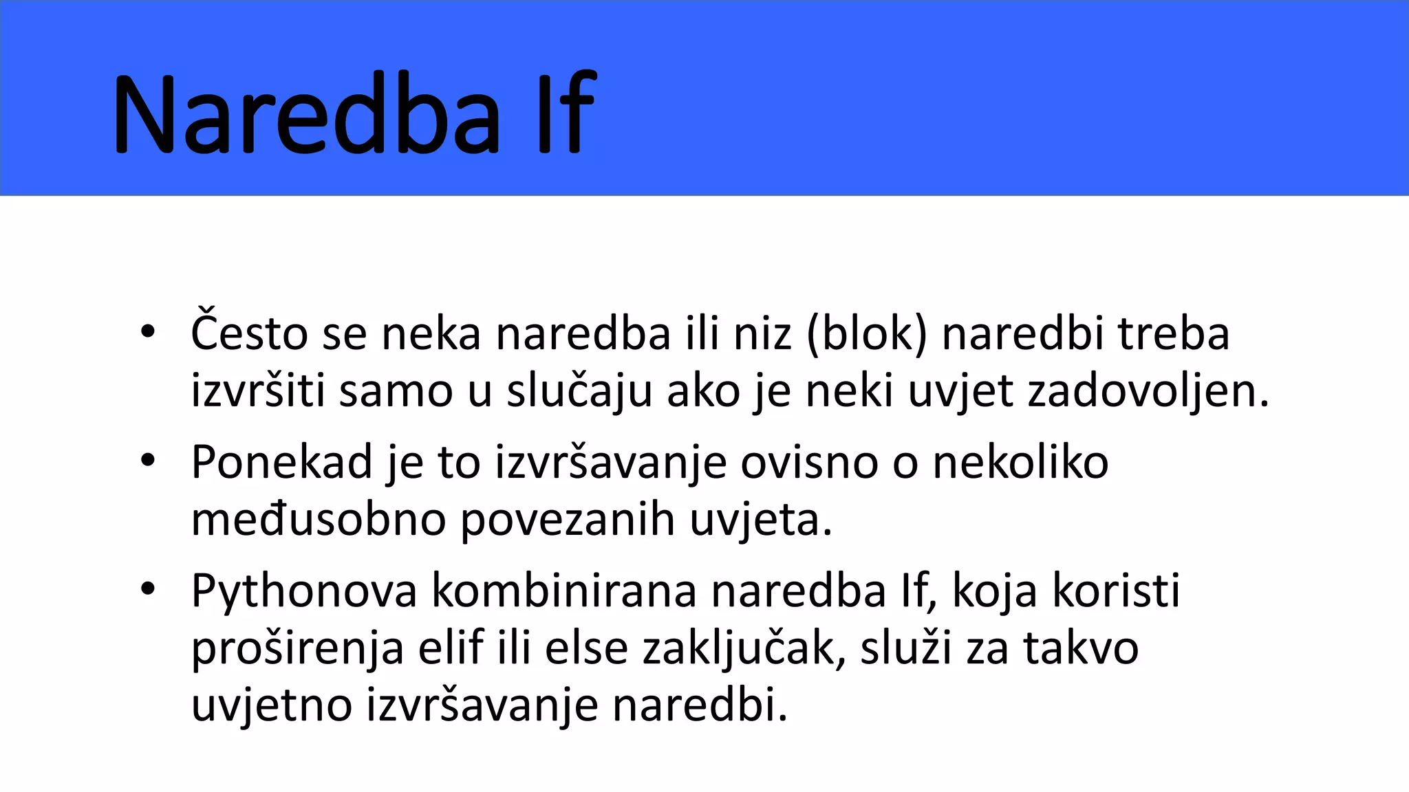 Naredba If
• Često se neka naredba ili niz (blok) naredbi treba
izvršiti samo u slučaju ako je neki uvjet zadovoljen.
• Ponekad je to izvršavanje ovisno o nekoliko
međusobno povezanih uvjeta.
• Pythonova kombinirana naredba If, koja koristi
proširenja elif ili else zaključak, služi za takvo
uvjetno izvršavanje naredbi.
 