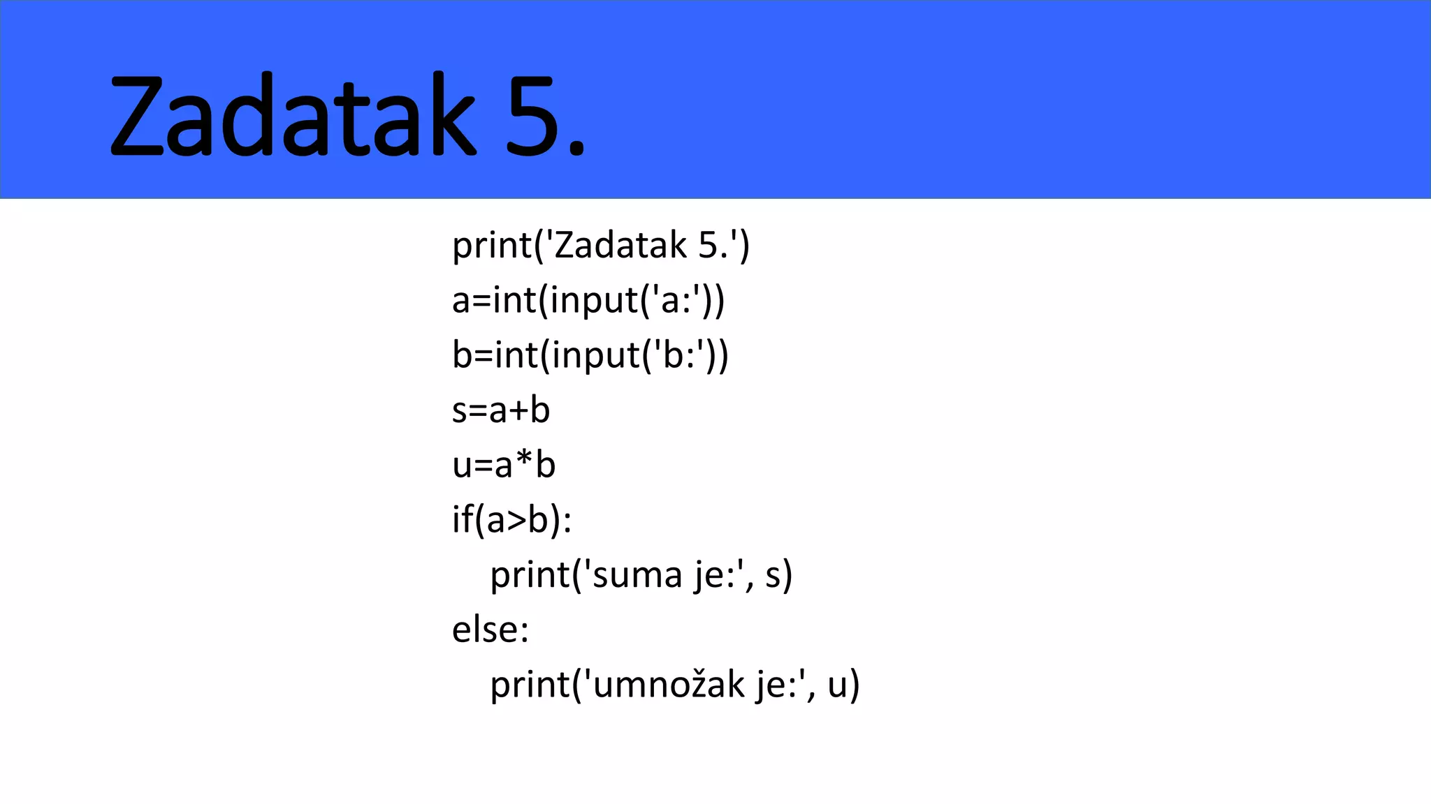 Zadatak 5.
print('Zadatak 5.')
a=int(input('a:'))
b=int(input('b:'))
s=a+b
u=a*b
if(a>b):
print('suma je:', s)
else:
print('umnožak je:', u)
 