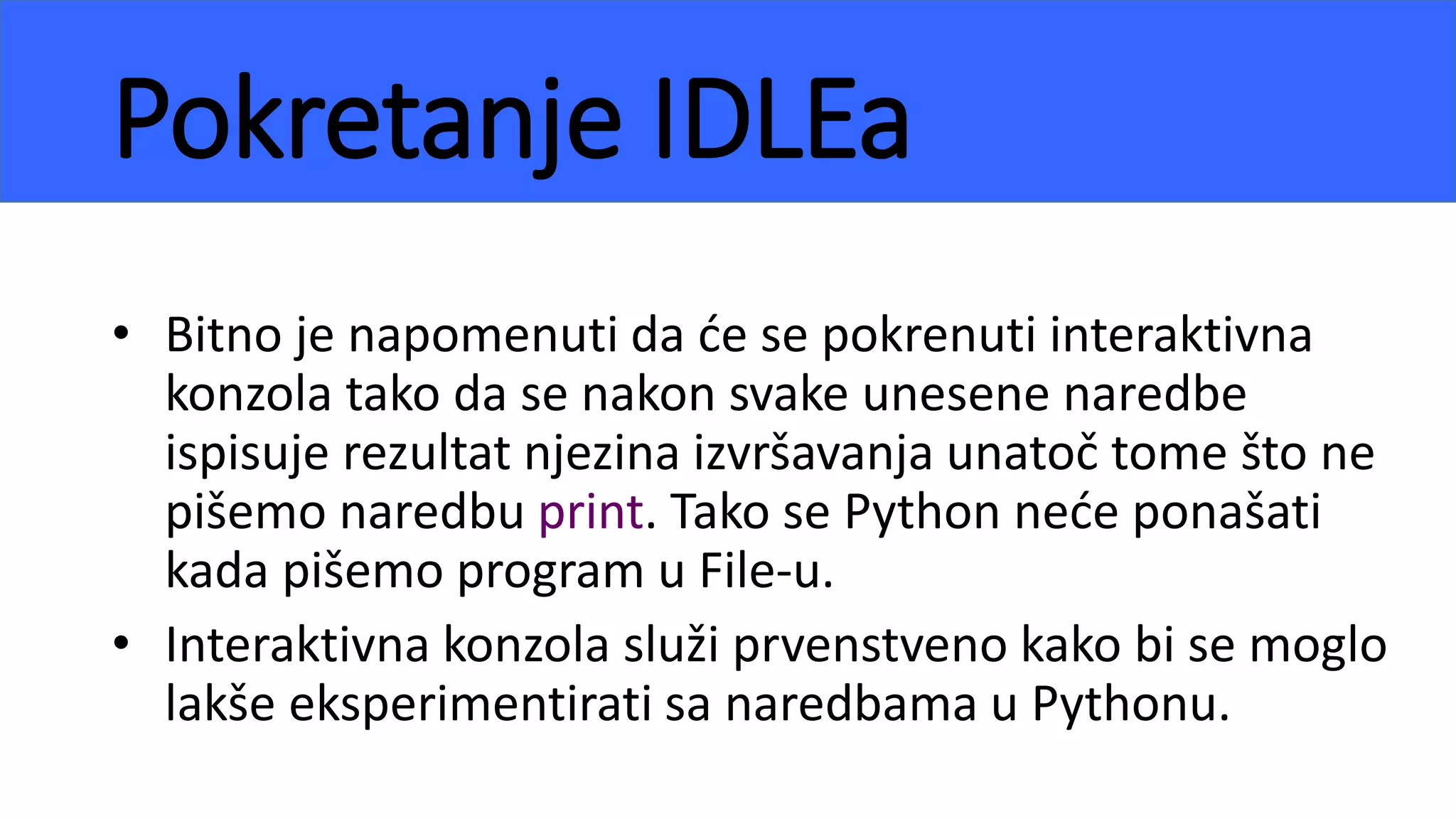 Pokretanje IDLEa
• Bitno je napomenuti da će se pokrenuti interaktivna
konzola tako da se nakon svake unesene naredbe
ispisuje rezultat njezina izvršavanja unatoč tome što ne
pišemo naredbu print. Tako se Python neće ponašati
kada pišemo program u File-u.
• Interaktivna konzola služi prvenstveno kako bi se moglo
lakše eksperimentirati sa naredbama u Pythonu.
 
