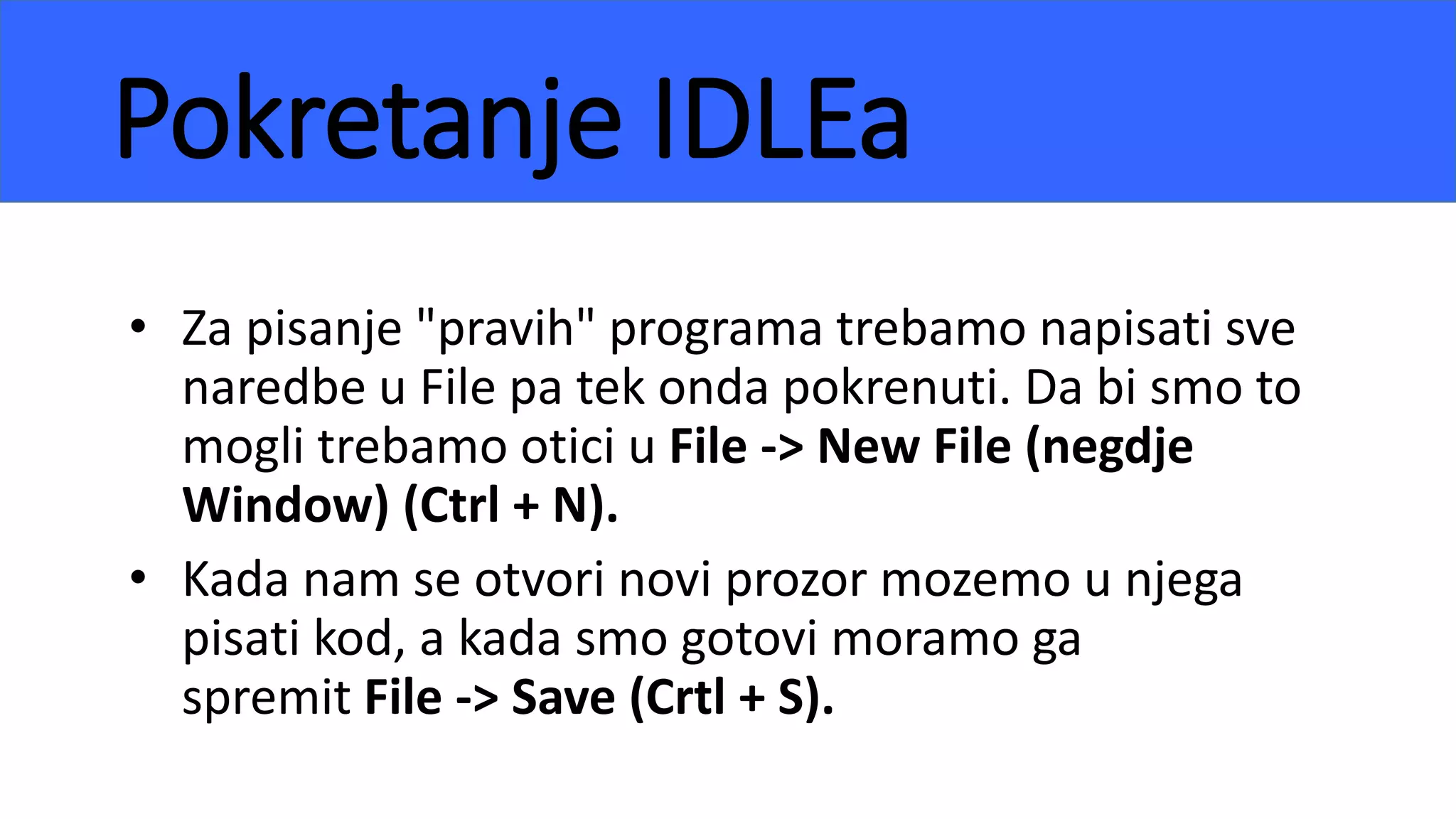 Pokretanje IDLEa
• Za pisanje "pravih" programa trebamo napisati sve
naredbe u File pa tek onda pokrenuti. Da bi smo to
mogli trebamo otici u File -> New File (negdje
Window) (Ctrl + N).
• Kada nam se otvori novi prozor mozemo u njega
pisati kod, a kada smo gotovi moramo ga
spremit File -> Save (Crtl + S).
 