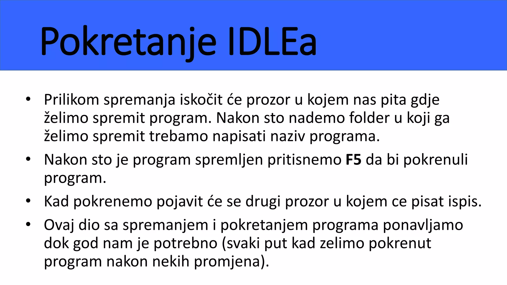 Pokretanje IDLEa
• Prilikom spremanja iskočit će prozor u kojem nas pita gdje
želimo spremit program. Nakon sto nademo folder u koji ga
želimo spremit trebamo napisati naziv programa.
• Nakon sto je program spremljen pritisnemo F5 da bi pokrenuli
program.
• Kad pokrenemo pojavit će se drugi prozor u kojem ce pisat ispis.
• Ovaj dio sa spremanjem i pokretanjem programa ponavljamo
dok god nam je potrebno (svaki put kad zelimo pokrenut
program nakon nekih promjena).
 