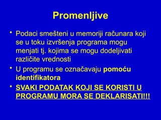 Promenljive
• Podaci smešteni u memoriji računara koji
se u toku izvršenja programa mogu
menjati tj. kojima se mogu dodeljivati
različite vrednosti
• U programu se označavaju pomoću
identifikatora
• SVAKI PODATAK KOJI SE KORISTI U
PROGRAMU MORA SE DEKLARISATI!!!
 