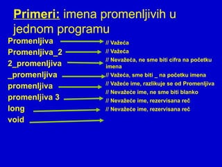 Primeri: imena promenljivih u
jednom programu
Promenljiva
Promenljiva_2
2_promenljiva
_promenljiva
promenljiva
promenljiva 3
long
void
// Važeća
// Važeća
// Nevažeća, ne sme biti cifra na početku
imena
// Važeća, sme biti _ na početku imena
// Važeće ime, razlikuje se od Promenljiva
// Nevažeće ime, ne sme biti blanko
// Nevažeće ime, rezervisana reč
// Nevažeće ime, rezervisana reč
 