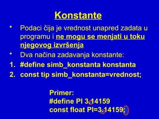Konstante
• Podaci čija je vrednost unapred zadata u
programu i ne mogu se menjati u toku
njegovog izvršenja
• Dva načina zadavanja konstante:
1. #define simb_konstanta konstanta
2. const tip simb_konstanta=vrednost;
Primer:
#define PI 3.14159
const float PI=3.14159;
 