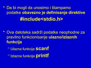 • Da bi mogli da unosimo i štampamo
podatke obavezno je definisanje direktive
#include<stdio.h>
• Ova datoteka sadrži podatke neophodne za
pravilno funkcionisanje ulazno/izlaznih
funkcija
– Ulazna funkcija scanf
– Izlazna funkcija printf
 