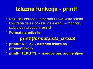 Izlazna funkcija - printf
• Rezultati obrade u programu i sve vrste teksta
koji treba da se prikažu na ekranu – monitoru,
izdaju se naredbom printf
• Format naredbe je:
printf(format,lista_izraza)
• printf(“%i”, a); - naredba izlaza sa
promenljivom
• printf(“TEKST”); - naredba bez promenljive
 