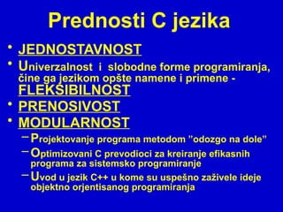 Prednosti C jezika
• JEDNOSTAVNOST
• Univerzalnost i slobodne forme programiranja,
čine ga jezikom opšte namene i primene -
FLEKSIBILNOST
• PRENOSIVOST
• MODULARNOST
–Projektovanje programa metodom ”odozgo na dole”
–Optimizovani C prevodioci za kreiranje efikasnih
programa za sistemsko programiranje
–Uvod u jezik C++ u kome su uspešno zaživele ideje
objektno orjentisanog programiranja
 