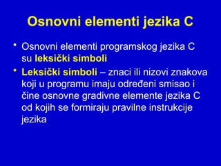 Osnovni elementi jezika C
• Osnovni elementi programskog jezika C
su leksički simboli
• Leksički simboli – znaci ili nizovi znakova
koji u programu imaju određeni smisao i
čine osnovne gradivne elemente jezika C
od kojih se formiraju pravilne instrukcije
jezika
 