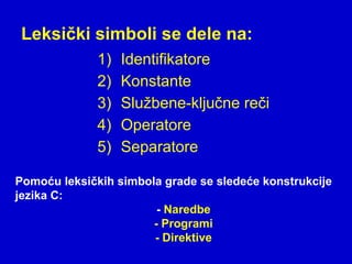 Leksički simboli se dele na:
1) Identifikatore
2) Konstante
3) Službene-ključne reči
4) Operatore
5) Separatore
Pomoću leksičkih simbola grade se sledeće konstrukcije
jezika C:
- Naredbe
- Programi
- Direktive
 