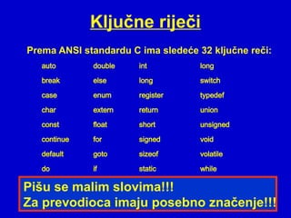 Ključne riječi
auto double int long
break else long switch
case enum register typedef
char extern return union
const float short unsigned
continue for signed void
default goto sizeof volatile
do if static while
Pišu se malim slovima!!!
Za prevodioca imaju posebno značenje!!!
Prema ANSI standardu C ima sledeće 32 ključne reči:
 