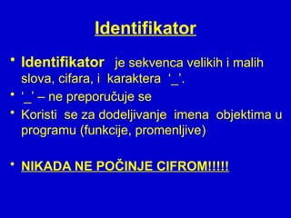 Identifikator
• Identifikator je sekvenca velikih i malih
slova, cifara, i karaktera ‘_’.
• ‘_’ – ne preporučuje se
• Koristi se za dodeljivanje imena objektima u
programu (funkcije, promenljive)
• NIKADA NE POČINJE CIFROM!!!!!
 
