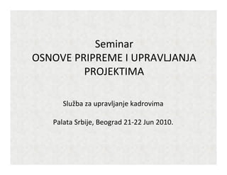 Seminar
OSNOVE PRIPREME I UPRAVLJANJA
PROJEKTIMA
Služba za upravljanje kadrovima
Palata Srbije, Beograd 21-22 Jun 2010.
 