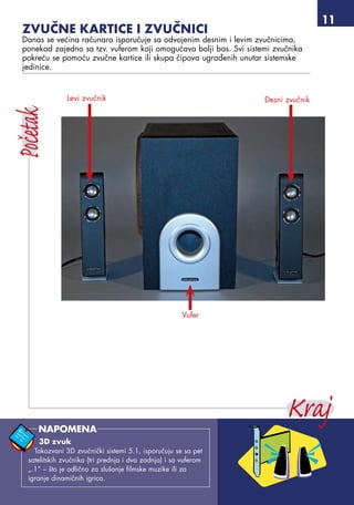 11
Zvučne kartice i zvučnici
Danas se većina računara isporučuje sa odvojenim desnim i levim zvučnicima,
ponekad zajedno sa tzv. vuferom koji omogućava bolji bas. Svi sistemi zvučnika
pokreću se pomoću zvučne kartice ili skupa čipova ugrađenih unutar sistemske
jedinice.
Levi zvučnik Desni zvučnik
Vufer
3D zvuk
Takozvani 3D zvučnički sistemi 5.1, isporučuju se sa pet
satelitskih zvučnika (tri prednja i dva zadnja) i sa vuferom
„.1” – što je odlično za slušanje filmske muzike ili za
igranje dinamičnih igrica.
NAPOMENA
 