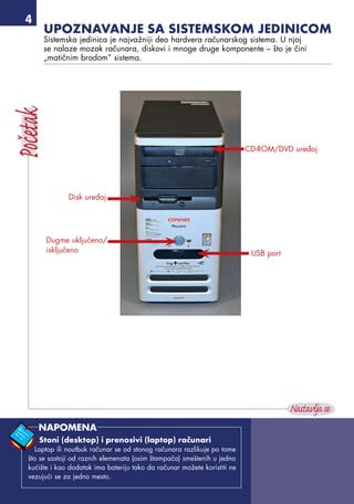 Upoznavanje sa sistemskom jedinicom
Sistemska jedinica je najvažniji deo hardvera računarskog sistema. U njoj
se nalaze mozak računara, diskovi i mnoge druge komponente – što je čini
„matičnim brodom” sistema.
Disk uređaj
CD-ROM/DVD uređaj
Dugme uključeno/
isključeno USB port
Stoni (desktop) i prenosivi (laptop) računari
Laptop ili noutbuk računar se od stonog računara razlikuje po tome
što se sastoji od raznih elemenata (osim štampača) smeštenih u jedno
kućište i kao dodatak ima bateriju tako da računar možete koristiti ne
vezujući se za jedno mesto.
NAPOMENA
 