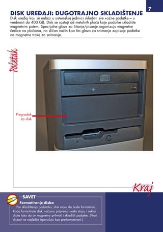 Disk uređaji: dugotrajno skladištenje
Disk uređaj koji se nalazi u sistemskoj jedinici skladišti sve važne podatke – u
vrednosti do 400 GB. Disk se sastoji od metalnih ploča koje podatke skladište
magnetnim putem. Specijalne glave za čitanje/pisanje organizuju magnetne
čestice na pločama, na sličan način kao što glava za snimanje zapisuje podatke
na magnetne trake za snimanje.
Pregradak
za disk
Formatiranje diska
Pre skladištenja podataka, disk mora da bude formatiran.
Kada formatirate disk, računar priprema svaku stazu i sektor
diska tako da on magnetno prihvati i skladišti podatke. (Novi
diskovi se najčešće isporučuju kao pretformatirani.)
SAVET
 