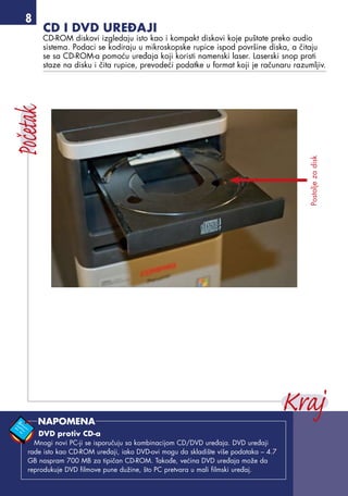 CD i DVD uređaji
CD-ROM diskovi izgledaju isto kao i kompakt diskovi koje puštate preko audio
sistema. Podaci se kodiraju u mikroskopske rupice ispod površine diska, a čitaju
se sa CD-ROM-a pomoću uređaja koji koristi namenski laser. Laserski snop prati
staze na disku i čita rupice, prevodeći podatke u format koji je računaru razumljiv.
Postoljezadisk
DVD protiv CD-a
Mnogi novi PC-ji se isporučuju sa kombinacijom CD/DVD uređaja. DVD uređaji
rade isto kao CD-ROM uređaji, iako DVD-ovi mogu da skladište više podataka – 4.7
GB naspram 700 MB za tipičan CD-ROM. Takođe, većina DVD uređaja može da
reprodukuje DVD filmove pune dužine, što PC pretvara u mali filmski uređaj.
NAPOMENA
 